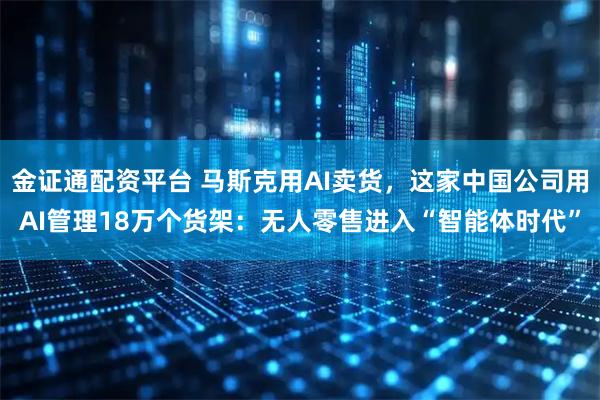 金证通配资平台 马斯克用AI卖货，这家中国公司用AI管理18万个货架：无人零售进入“智能体时代”