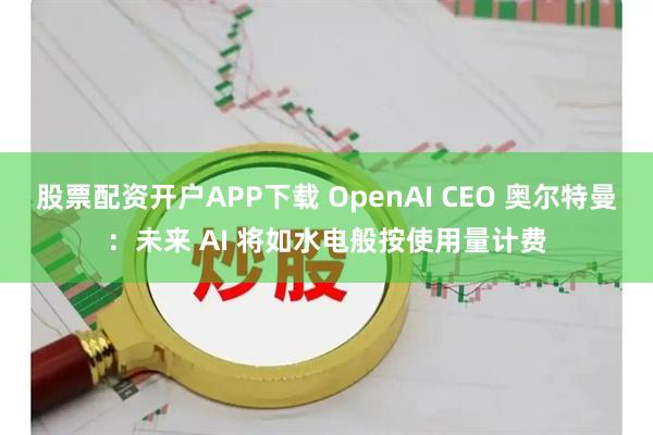股票配资开户APP下载 OpenAI CEO 奥尔特曼：未来 AI 将如水电般按使用量计费