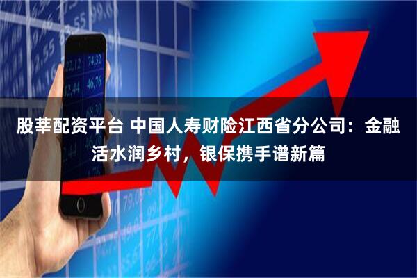 股莘配资平台 中国人寿财险江西省分公司：金融活水润乡村，银保携手谱新篇