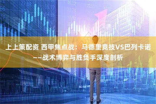 上上策配资 西甲焦点战：马德里竞技VS巴列卡诺——战术博弈与胜负手深度剖析