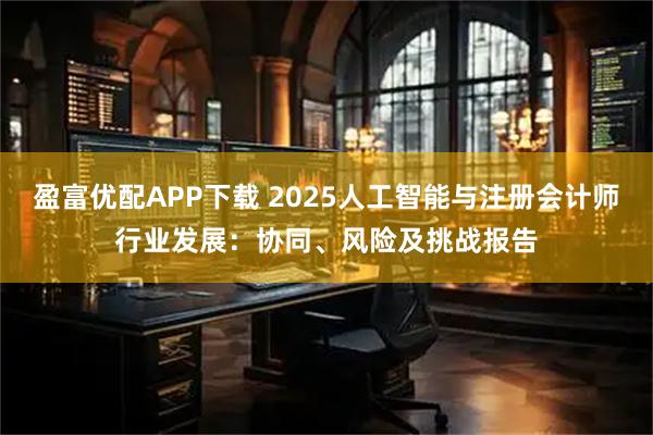 盈富优配APP下载 2025人工智能与注册会计师行业发展：协同、风险及挑战报告