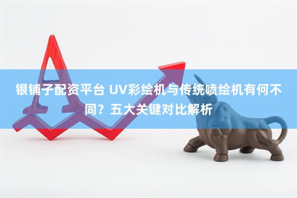银铺子配资平台 UV彩绘机与传统喷绘机有何不同？五大关键对比解析