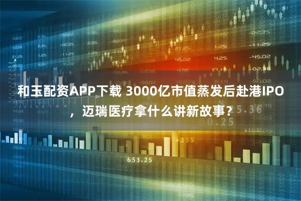 和玉配资APP下载 3000亿市值蒸发后赴港IPO，迈瑞医疗拿什么讲新故事？