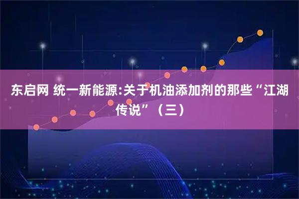 东启网 统一新能源:关于机油添加剂的那些“江湖传说”（三）