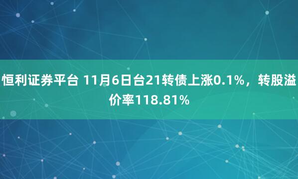 恒利证券平台 11月6日台21转债上涨0.1%，转股溢价率118.81%