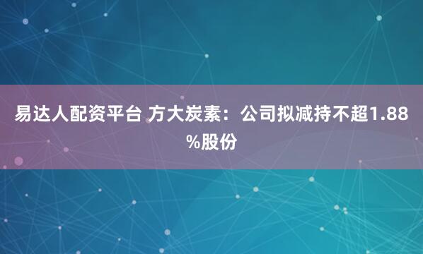 易达人配资平台 方大炭素：公司拟减持不超1.88%股份