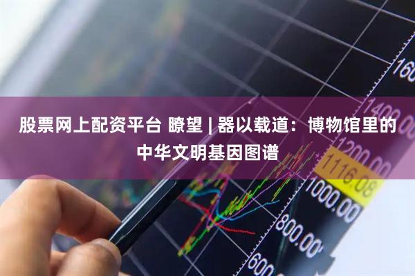 股票网上配资平台 瞭望 | 器以载道：博物馆里的中华文明基因图谱