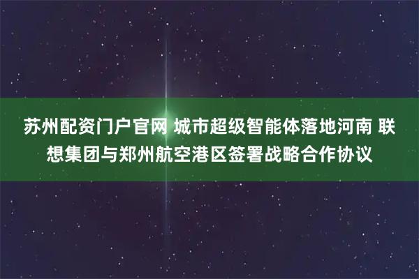 苏州配资门户官网 城市超级智能体落地河南 联想集团与郑州航空港区签署战略合作协议