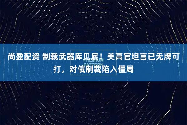 尚盈配资 制裁武器库见底！美高官坦言已无牌可打，对俄制裁陷入僵局