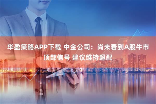 华盈策略APP下载 中金公司：尚未看到A股牛市顶部信号 建议维持超配