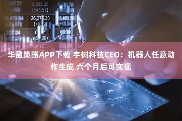 华盈策略APP下载 宇树科技CEO：机器人任意动作生成 六个月后可实现