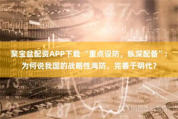 聚宝盆配资APP下载 “重点设防，纵深配备”：为何说我国的战略性海防，完善于明代？