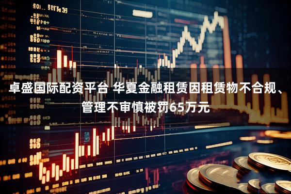 卓盛国际配资平台 华夏金融租赁因租赁物不合规、管理不审慎被罚65万元