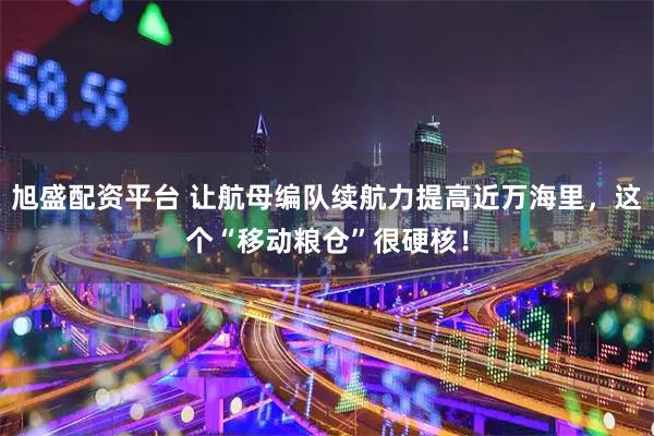 旭盛配资平台 让航母编队续航力提高近万海里，这个“移动粮仓”很硬核！