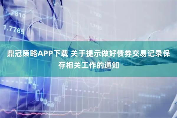 鼎冠策略APP下载 关于提示做好债券交易记录保存相关工作的通知