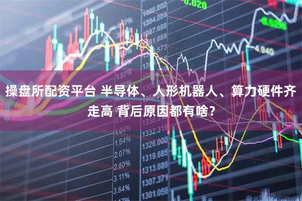 操盘所配资平台 半导体、人形机器人、算力硬件齐走高 背后原因都有啥？