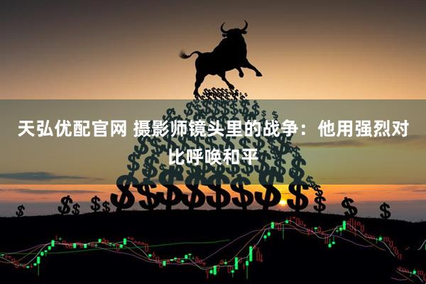 天弘优配官网 摄影师镜头里的战争：他用强烈对比呼唤和平
