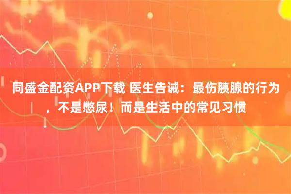 同盛金配资APP下载 医生告诫：最伤胰腺的行为，不是憋尿！而是生活中的常见习惯