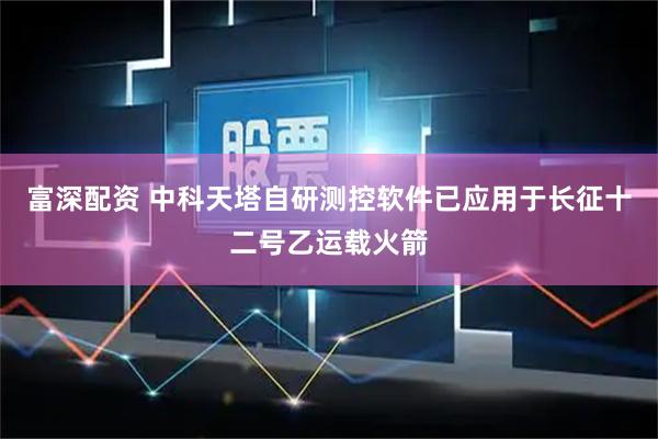 富深配资 中科天塔自研测控软件已应用于长征十二号乙运载火箭