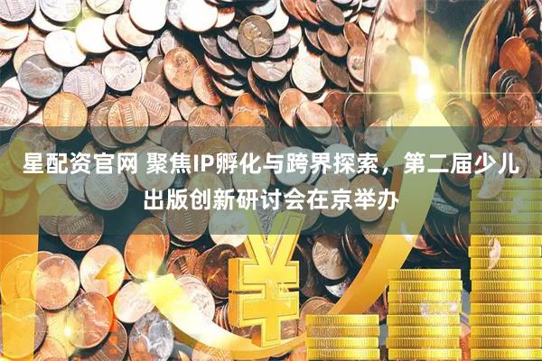 星配资官网 聚焦IP孵化与跨界探索，第二届少儿出版创新研讨会在京举办