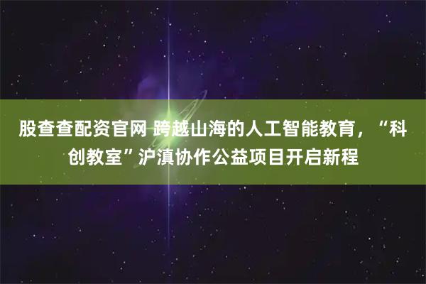 股查查配资官网 跨越山海的人工智能教育,“科创教室”沪滇协作公益项目开启新程