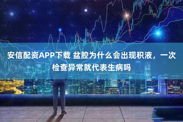 安信配资APP下载 盆腔为什么会出现积液，一次检查异常就代表生病吗