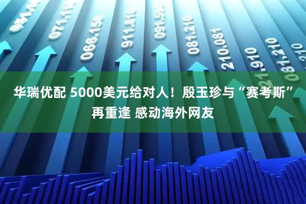 华瑞优配 5000美元给对人！殷玉珍与“赛考斯”再重逢 感动海外网友
