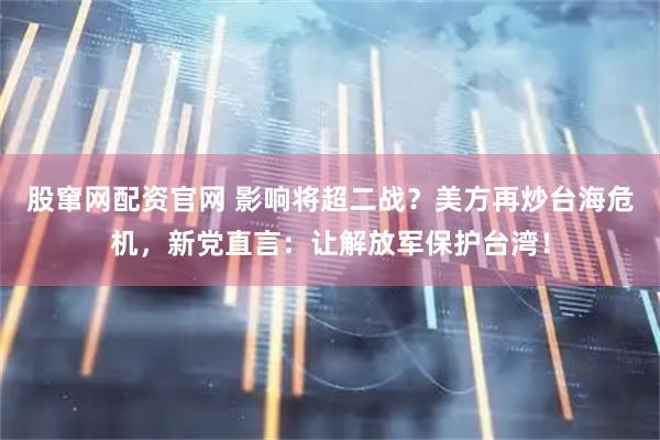 股窜网配资官网 影响将超二战?美方再炒台海危机,新党直言:让解放军保护台湾!