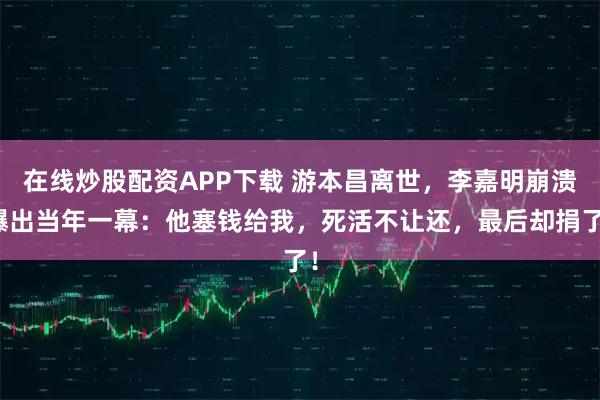 在线炒股配资APP下载 游本昌离世,李嘉明崩溃曝出当年一幕:他塞钱给我,死活不让还,最后却捐了!