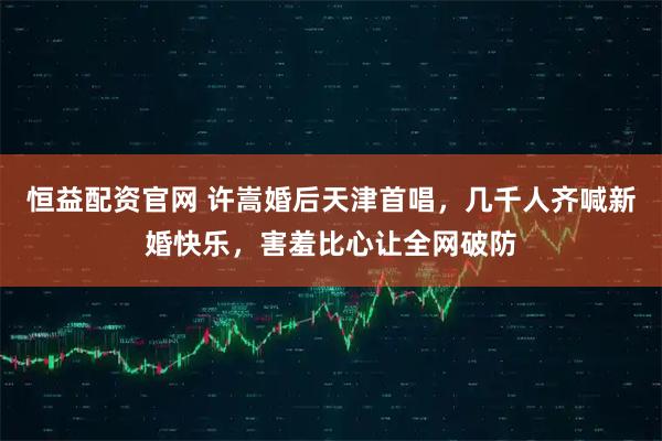 恒益配资官网 许嵩婚后天津首唱，几千人齐喊新婚快乐，害羞比心让全网破防
