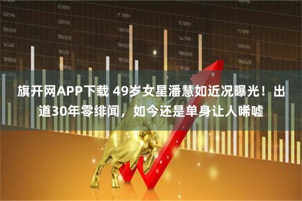 旗开网APP下载 49岁女星潘慧如近况曝光！出道30年零绯闻，如今还是单身让人唏嘘