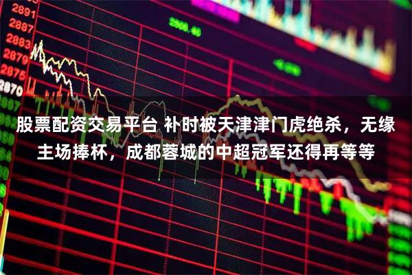 股票配资交易平台 补时被天津津门虎绝杀,无缘主场捧杯,成都蓉城的中超冠军还得再等等