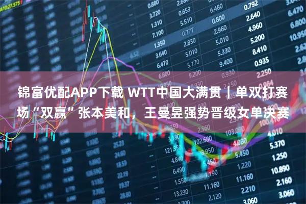 锦富优配APP下载 WTT中国大满贯｜单双打赛场“双赢”张本美和，王曼昱强势晋级女单决赛