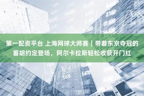 第一配资平台 上海网球大师赛｜带着东京夺冠的蓄胡约定登场，阿尔卡拉斯轻松收获开门红